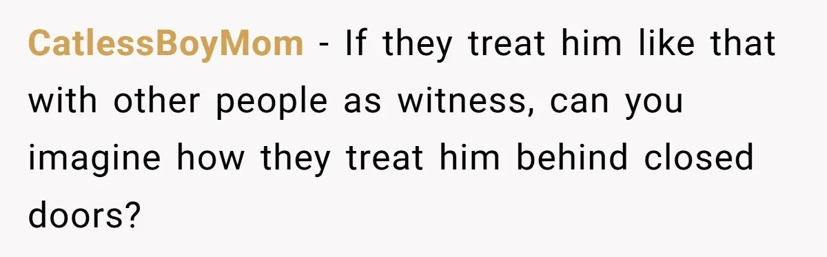 CatlessBoyMom − If they treat him like that with other people as witness, can you imagine how they treat him behind closed doors?