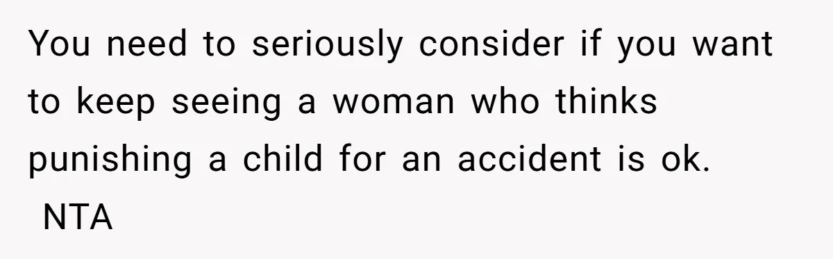 You need to seriously consider if you want to keep seeing a woman who thinks punishing a child for an accident is ok.  NTA