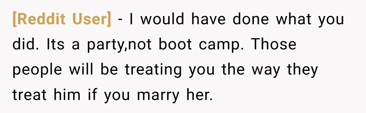 [Reddit User] − I would have done what you did. Its a party,not boot camp. Those people will be treating you the way they treat him if you marry her.