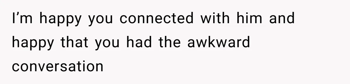 I’m happy you connected with him and happy that you had the awkward conversation