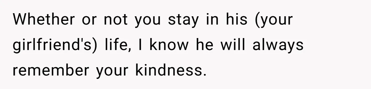 Whether or not you stay in his (your girlfriend's) life, I know he will always remember your kindness.