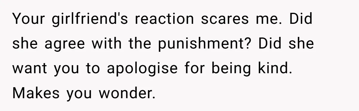 Your girlfriend's reaction scares me. Did she agree with the punishment? Did she want you to apologise for being kind. Makes you wonder.