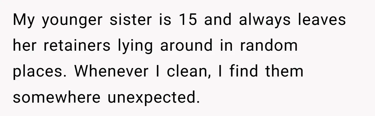 My younger sister is 15 and always leaves her retainers lying around in random places. Whenever I clean, I find them somewhere unexpected.