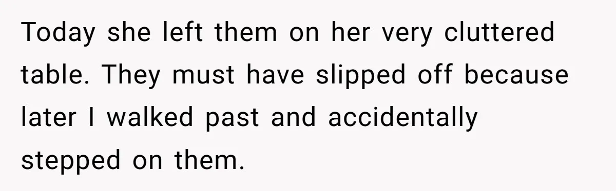 Today she left them on her very cluttered table. They must have slipped off because later I walked past and accidentally stepped on them.