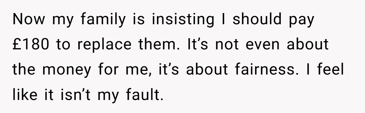 Now my family is insisting I should pay £180 to replace them. It’s not even about the money for me, it’s about fairness. I feel like it isn’t my fault.