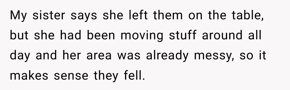My sister says she left them on the table, but she had been moving stuff around all day and her area was already messy, so it makes sense they fell.