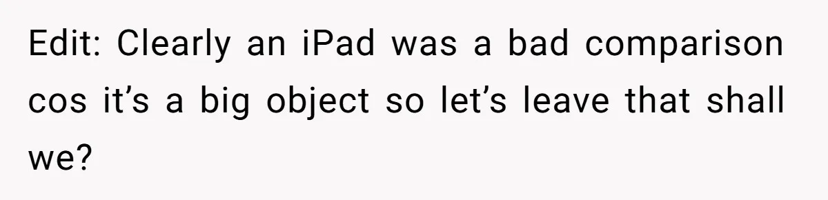 Edit: Clearly an iPad was a bad comparison cos it’s a big object so let’s leave that shall we?