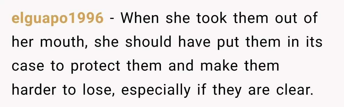 elguapo1996 − When she took them out of her mouth, she should have put them in its case to protect them and make them harder to lose, especially if they...