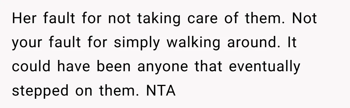Her fault for not taking care of them. Not your fault for simply walking around. It could have been anyone that eventually stepped on them. NTA