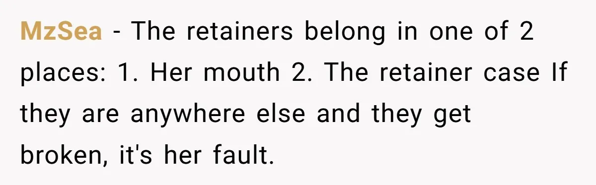 MzSea − The retainers belong in one of 2 places: 1. Her mouth 2. The retainer case If they are anywhere else and they get broken, it's her fault.
