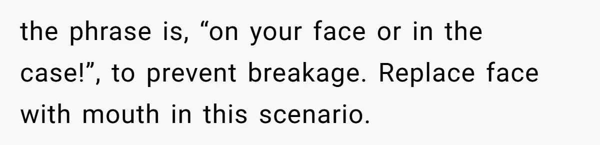 the phrase is, “on your face or in the case!”, to prevent breakage. Replace face with mouth in this scenario.
