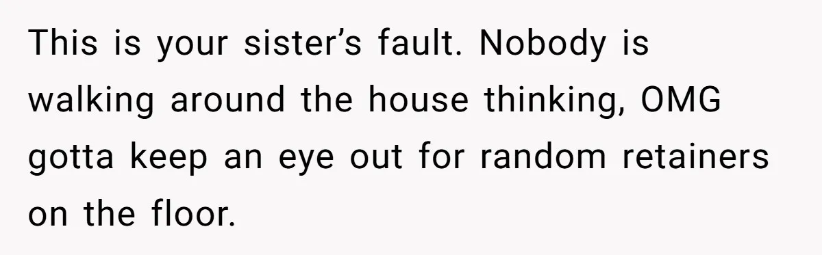 This is your sister’s fault. Nobody is walking around the house thinking, OMG gotta keep an eye out for random retainers on the floor.