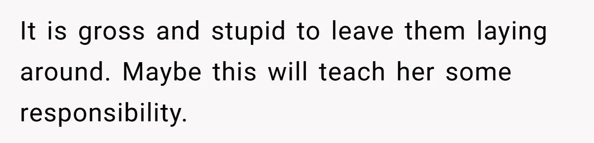 It is gross and stupid to leave them laying around. Maybe this will teach her some responsibility.