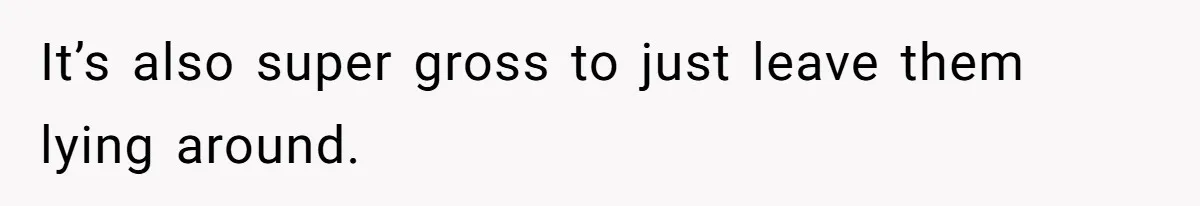 It’s also super gross to just leave them lying around.