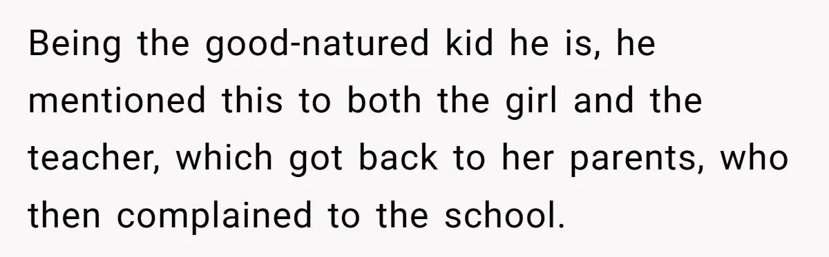 Being the good-natured kid he is, he mentioned this to both the girl and the teacher, which got back to her parents, who then complained to the school.