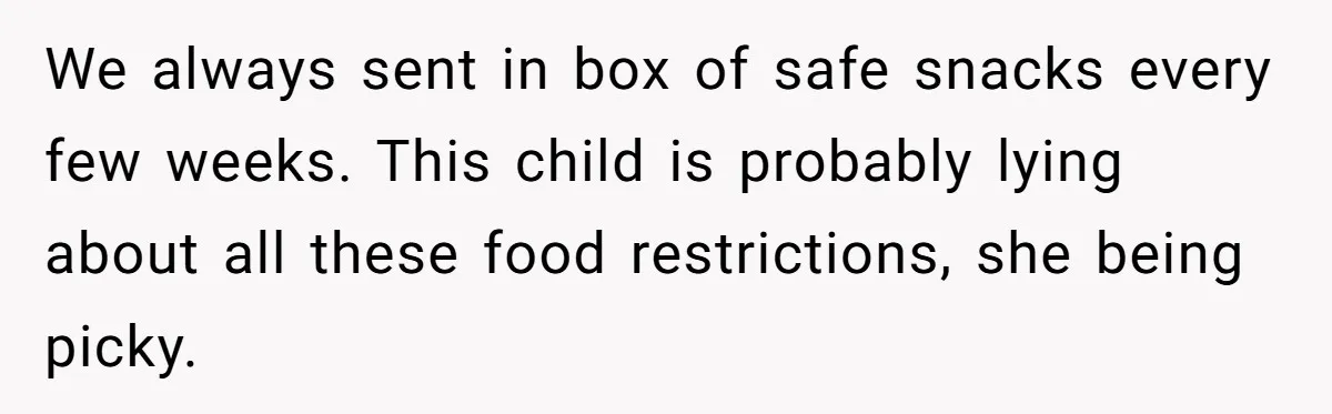 We always sent in box of safe snacks every few weeks. This child is probably lying about all these food restrictions, she being picky.