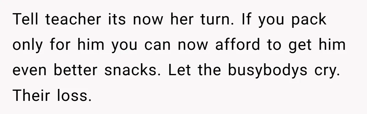 Tell teacher its now her turn. If you pack only for him you can now afford to get him even better snacks. Let the busybodys cry. Their loss.