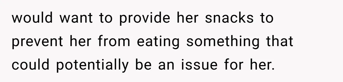 would want to provide her snacks to prevent her from eating something that could potentially be an issue for her.