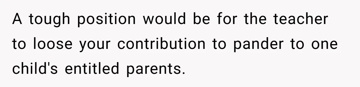 A tough position would be for the teacher to loose your contribution to pander to one child's entitled parents.