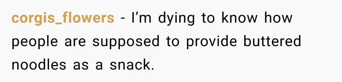 corgis_flowers − I’m dying to know how people are supposed to provide buttered noodles as a snack.