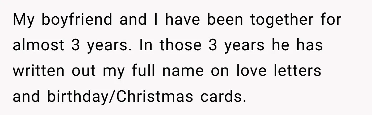My boyfriend and I have been together for almost 3 years. In those 3 years he has written out my full name on love letters and birthday/Christmas cards.