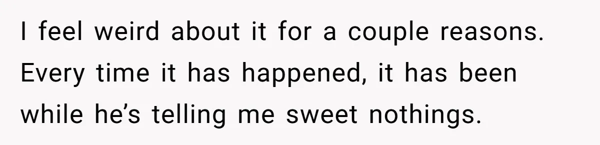 I feel weird about it for a couple reasons. Every time it has happened, it has been while he’s telling me sweet nothings.
