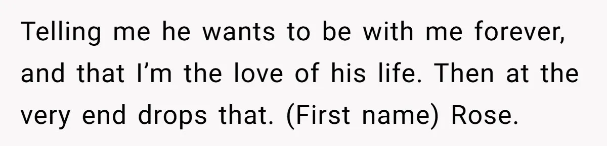 Telling me he wants to be with me forever, and that I’m the love of his life. Then at the very end drops that. (First name) Rose.