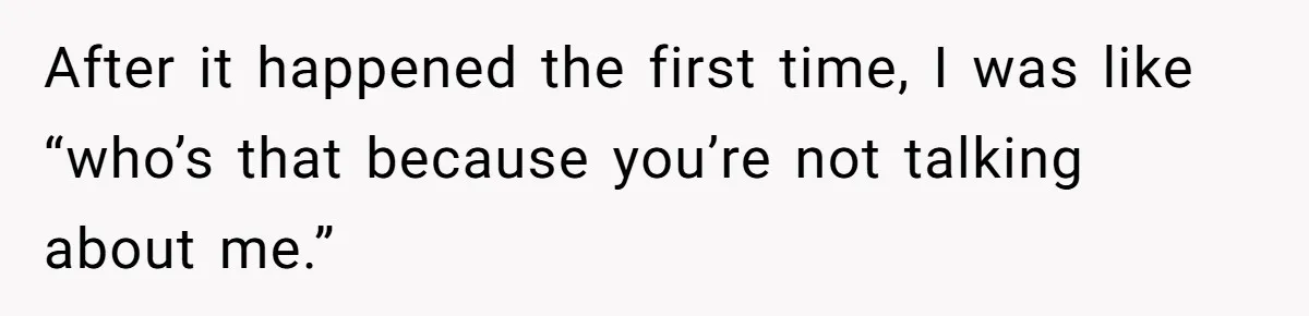 After it happened the first time, I was like “who’s that because you’re not talking about me.”