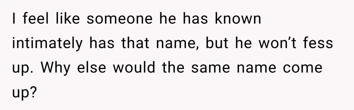 I feel like someone he has known intimately has that name, but he won’t fess up. Why else would the same name come up?
