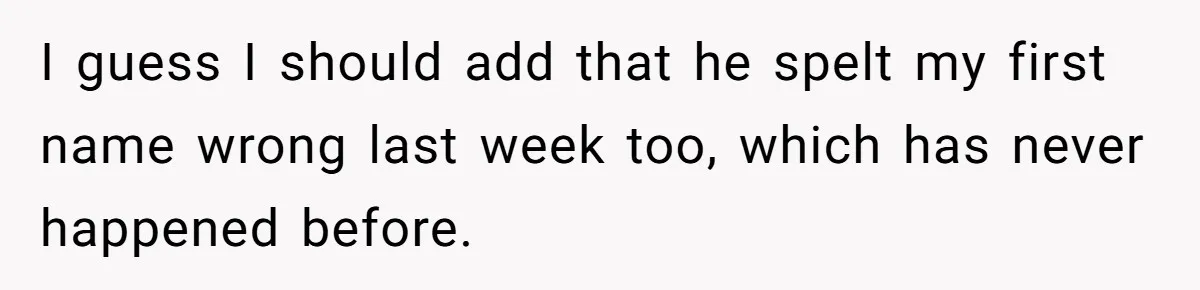 I guess I should add that he spelt my first name wrong last week too, which has never happened before.