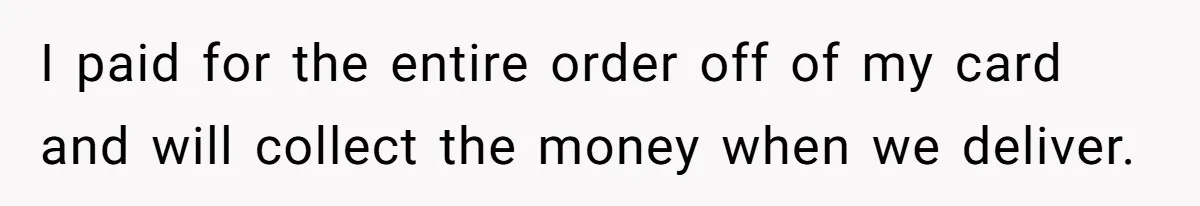 I paid for the entire order off of my card and will collect the money when we deliver.