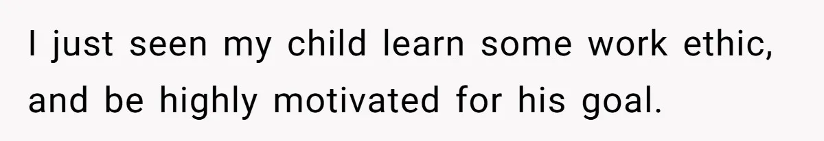 I just seen my child learn some work ethic, and be highly motivated for his goal.