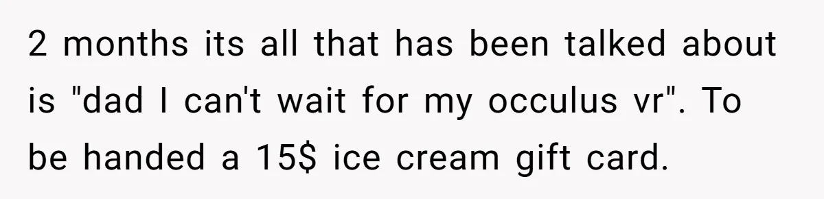 2 months its all that has been talked about is "dad I can't wait for my occulus vr". To be handed a 15$ ice cream gift card.