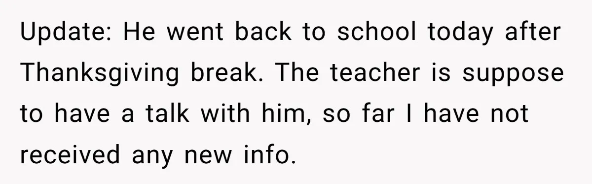 Update: He went back to school today after Thanksgiving break. The teacher is suppose to have a talk with him, so far I have not received any new info.