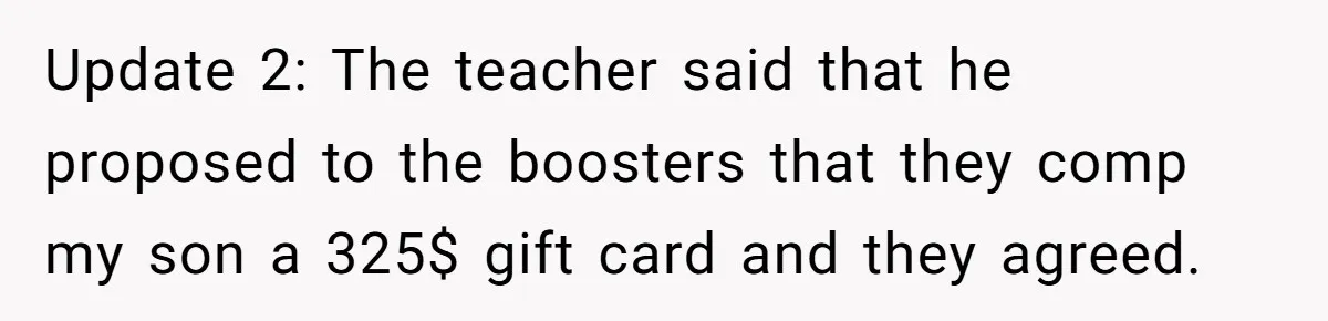 Update 2: The teacher said that he proposed to the boosters that they comp my son a 325$ gift card and they agreed.
