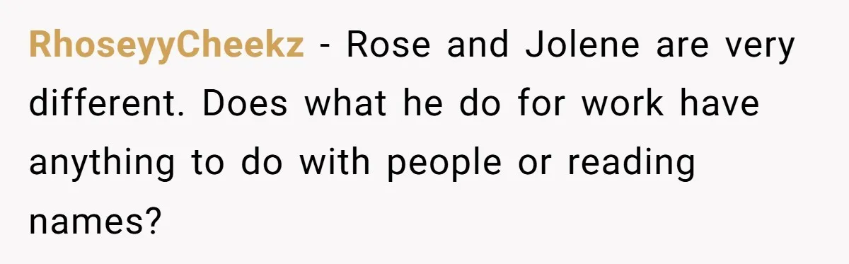 RhoseyyCheekz − Rose and Jolene are very different. Does what he do for work have anything to do with people or reading names?