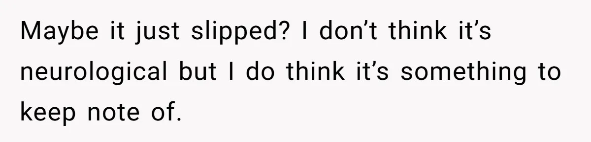 Maybe it just slipped? I don’t think it’s neurological but I do think it’s something to keep note of.