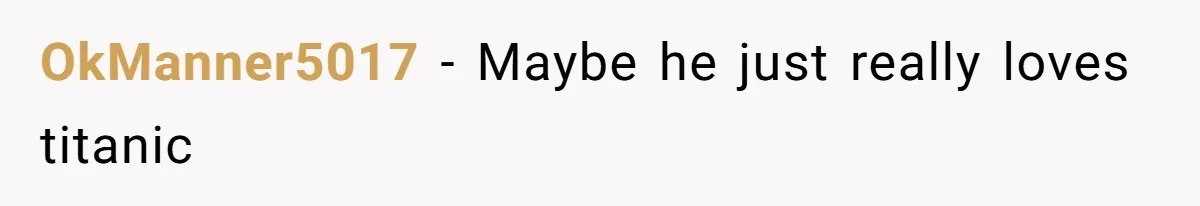 OkManner5017 − Maybe he just really loves titanic
