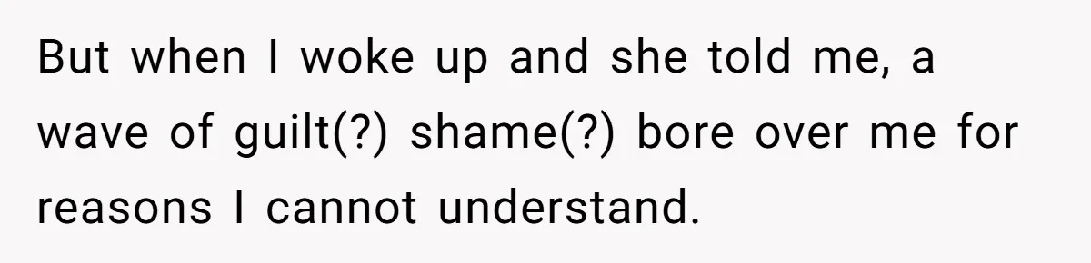 But when I woke up and she told me, a wave of guilt(?) shame(?) bore over me for reasons I cannot understand.