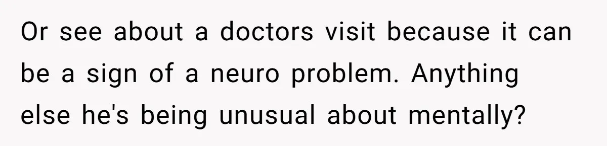 Or see about a doctors visit because it can be a sign of a neuro problem. Anything else he's being unusual about mentally?