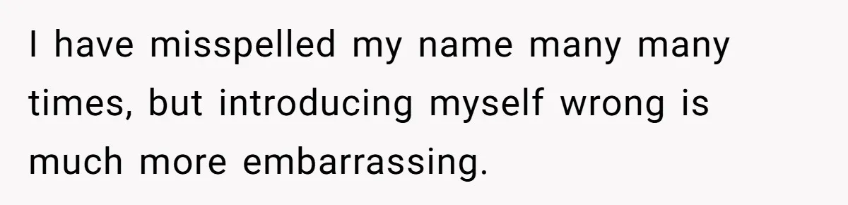 I have misspelled my name many many times, but introducing myself wrong is much more embarrassing.