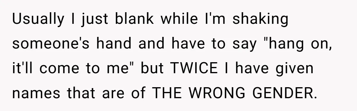 Usually I just blank while I'm shaking someone's hand and have to say "hang on, it'll come to me" but TWICE I have given names that are of THE WRONG...