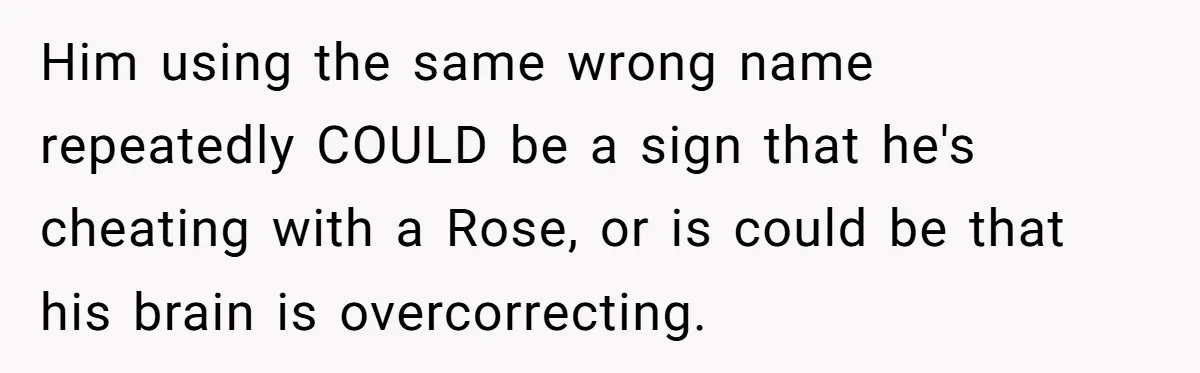 Him using the same wrong name repeatedly COULD be a sign that he's cheating with a Rose, or is could be that his brain is overcorrecting.