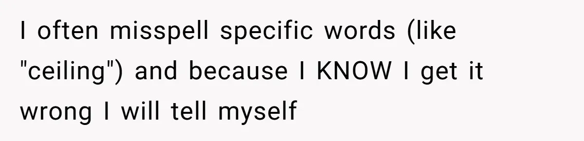 I often misspell specific words (like "ceiling") and because I KNOW I get it wrong I will tell myself