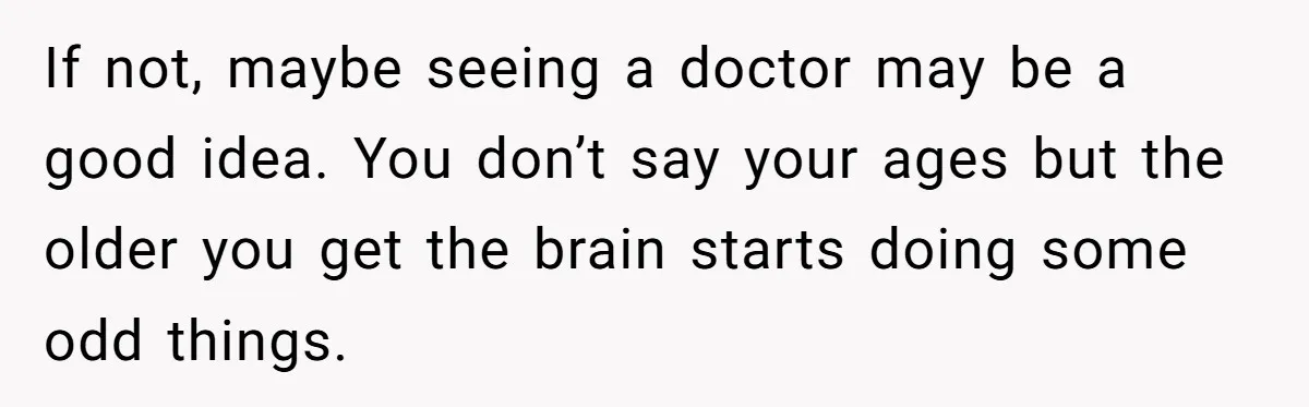 If not, maybe seeing a doctor may be a good idea. You don’t say your ages but the older you get the brain starts doing some odd things.