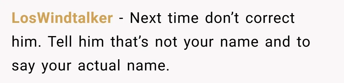 LosWindtalker − Next time don’t correct him. Tell him that’s not your name and to say your actual name.