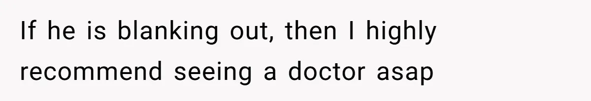 If he is blanking out, then I highly recommend seeing a doctor asap