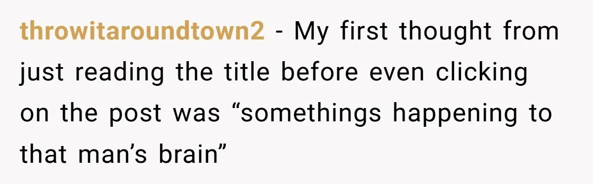 throwitaroundtown2 − My first thought from just reading the title before even clicking on the post was “somethings happening to that man’s brain”