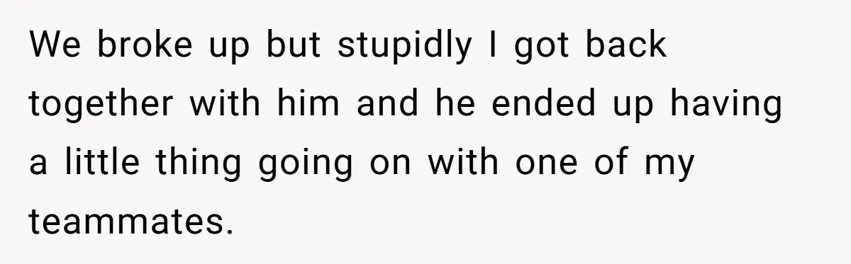 We broke up but stupidly I got back together with him and he ended up having a little thing going on with one of my teammates.