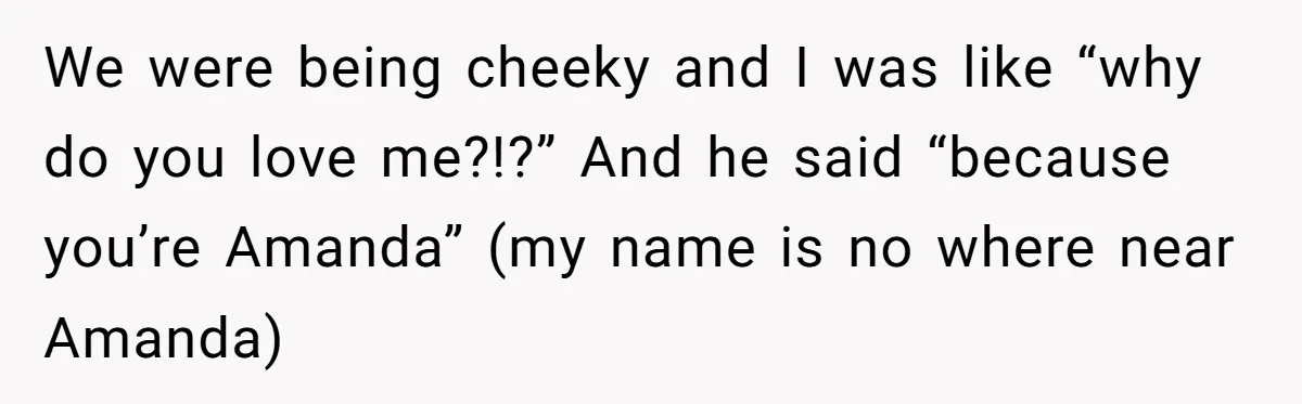 We were being cheeky and I was like “why do you love me?!?” And he said “because you’re Amanda” (my name is no where near Amanda)